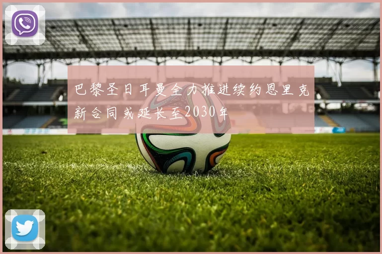 巴黎圣日耳曼全力推进续约恩里克新合同或延长至2030年