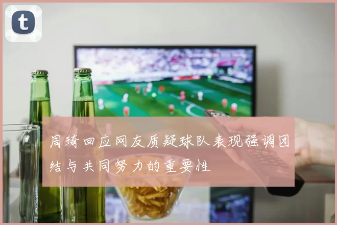 周琦回应网友质疑球队表现强调团结与共同努力的重要性