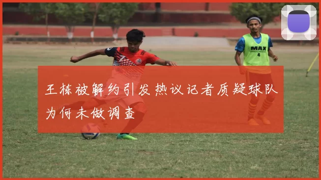 王栋被解约引发热议记者质疑球队为何未做调查