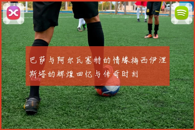 巴萨与阿尔瓦塞特的情缘梅西伊涅斯塔的辉煌回忆与传奇时刻