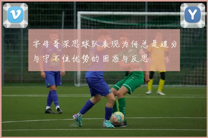 字母哥深思球队表现为何总是追分与守不住优势的困惑与反思