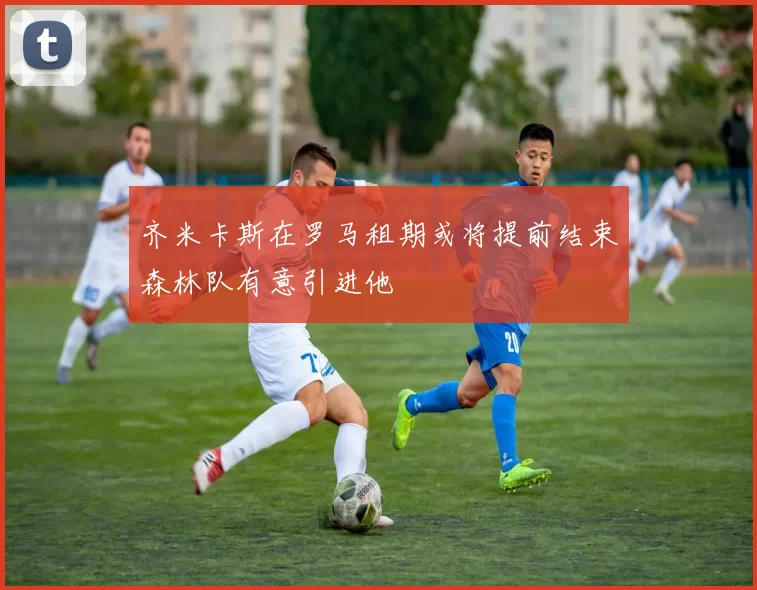 齐米卡斯在罗马租期或将提前结束森林队有意引进他