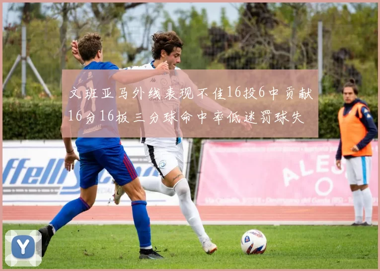 文班亚马外线表现不佳16投6中贡献16分16板三分球命中率低迷罚球失准影响球队表现